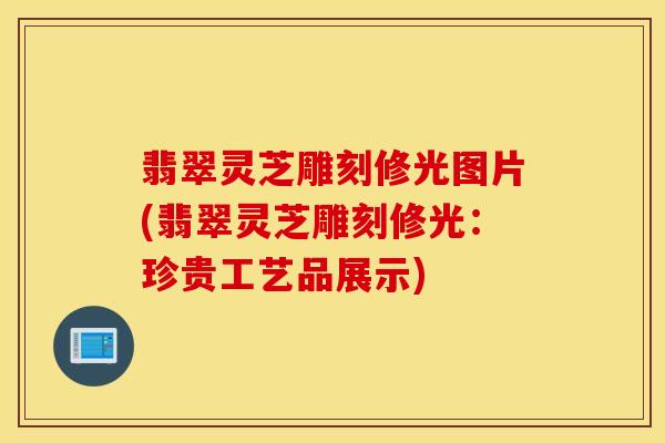翡翠灵芝雕刻修光图片(翡翠灵芝雕刻修光：珍贵工艺品展示)