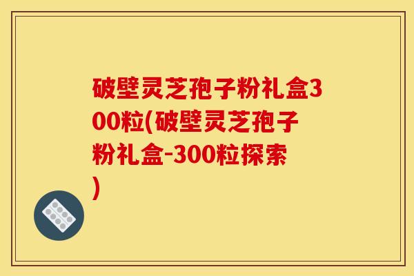 破壁灵芝孢子粉礼盒300粒(破壁灵芝孢子粉礼盒-300粒探索)