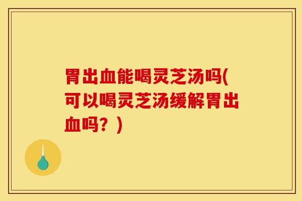 胃出血能喝灵芝汤吗(可以喝灵芝汤缓解胃出血吗？)