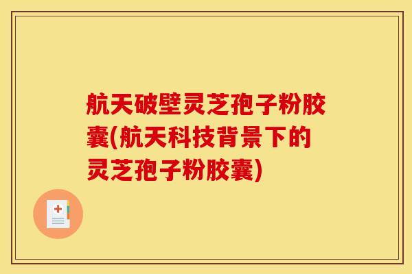 航天破壁灵芝孢子粉胶囊(航天科技背景下的灵芝孢子粉胶囊)