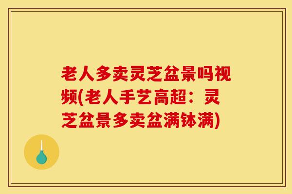 老人多卖灵芝盆景吗视频(老人手艺高超：灵芝盆景多卖盆满钵满)