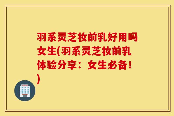 羽系灵芝妆前乳好用吗女生(羽系灵芝妆前乳体验分享：女生必备！)