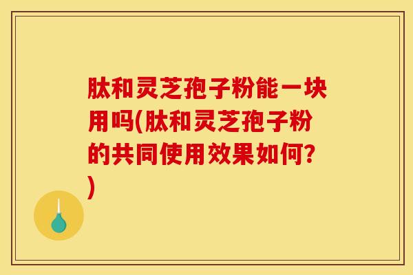 肽和灵芝孢子粉能一块用吗(肽和灵芝孢子粉的共同使用效果如何？)