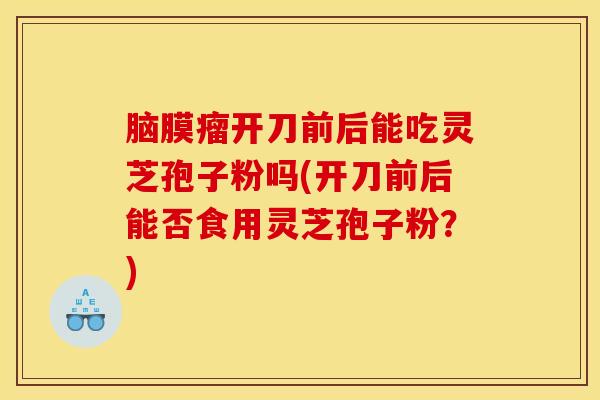 脑膜瘤开刀前后能吃灵芝孢子粉吗(开刀前后能否食用灵芝孢子粉？)