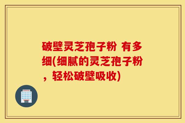 破壁灵芝孢子粉 有多细(细腻的灵芝孢子粉，轻松破壁吸收)