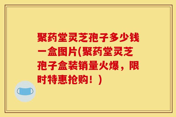 聚药堂灵芝孢子多少钱一盒图片(聚药堂灵芝孢子盒装销量火爆，限时特惠抢购！)