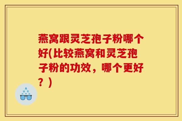 燕窝跟灵芝孢子粉哪个好(比较燕窝和灵芝孢子粉的功效，哪个更好？)