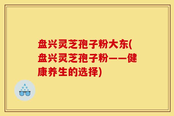 盘兴灵芝孢子粉大东(盘兴灵芝孢子粉——健康养生的选择)