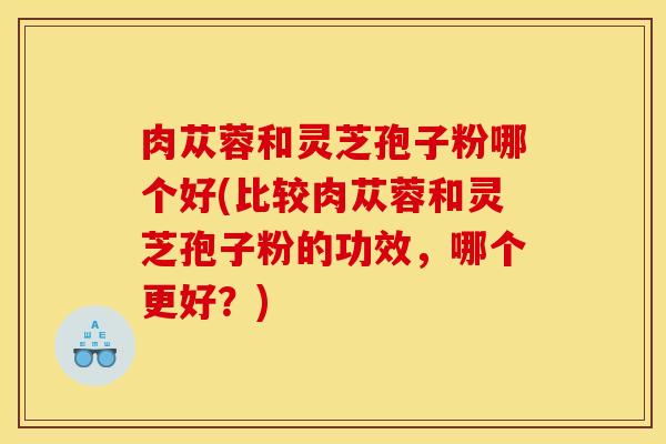 肉苁蓉和灵芝孢子粉哪个好(比较肉苁蓉和灵芝孢子粉的功效，哪个更好？)