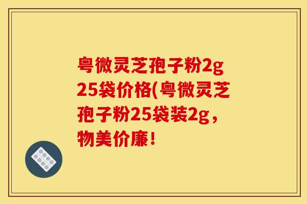 粤微灵芝孢子粉2g 25袋价格(粤微灵芝孢子粉25袋装2g，物美价廉！