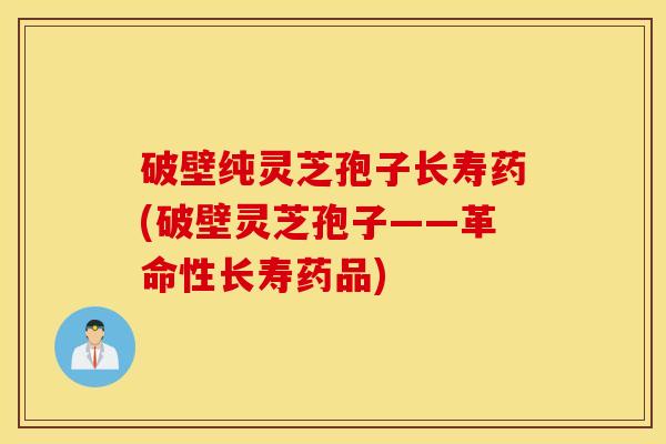 破壁纯灵芝孢子长寿药(破壁灵芝孢子——革命性长寿药品)