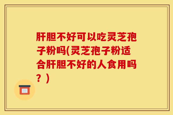 肝胆不好可以吃灵芝孢子粉吗(灵芝孢子粉适合肝胆不好的人食用吗？)