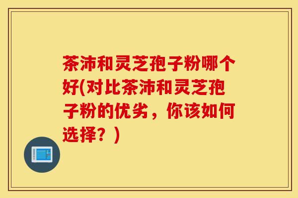 茶沛和灵芝孢子粉哪个好(对比茶沛和灵芝孢子粉的优劣，你该如何选择？)