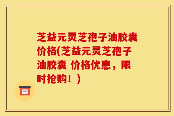 芝益元灵芝孢子油胶囊价格(芝益元灵芝孢子油胶囊 价格优惠，限时抢购！)