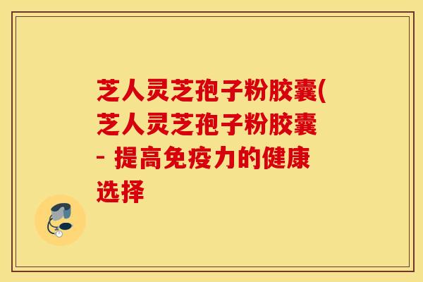 芝人灵芝孢子粉胶囊(芝人灵芝孢子粉胶囊 - 提高免疫力的健康选择