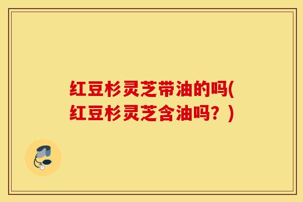 红豆杉灵芝带油的吗(红豆杉灵芝含油吗？)