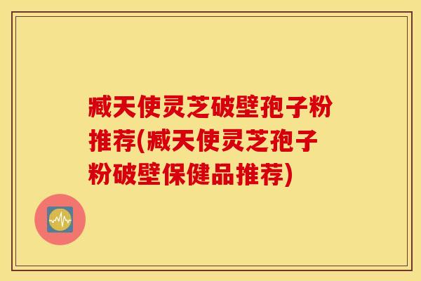 臧天使灵芝破壁孢子粉推荐(臧天使灵芝孢子粉破壁保健品推荐)
