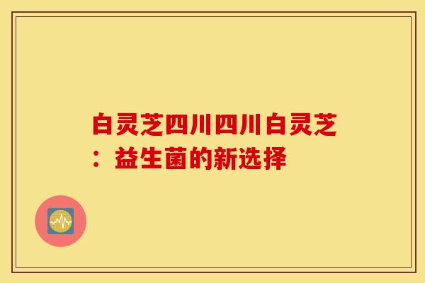 白灵芝四川四川白灵芝：益生菌的新选择