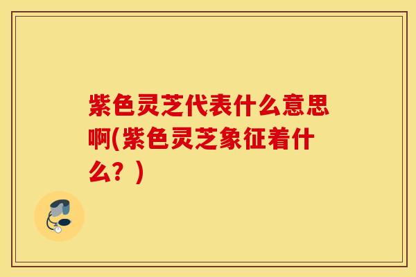 紫色灵芝代表什么意思啊(紫色灵芝象征着什么？)