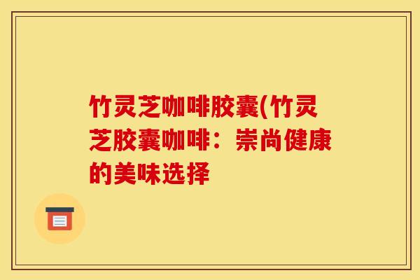 竹灵芝咖啡胶囊(竹灵芝胶囊咖啡：崇尚健康的美味选择