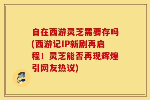 自在西游灵芝需要存吗(西游记IP新剧再启程！灵芝能否再现辉煌引网友热议)