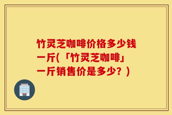 竹灵芝咖啡价格多少钱一斤(「竹灵芝咖啡」一斤销售价是多少？)