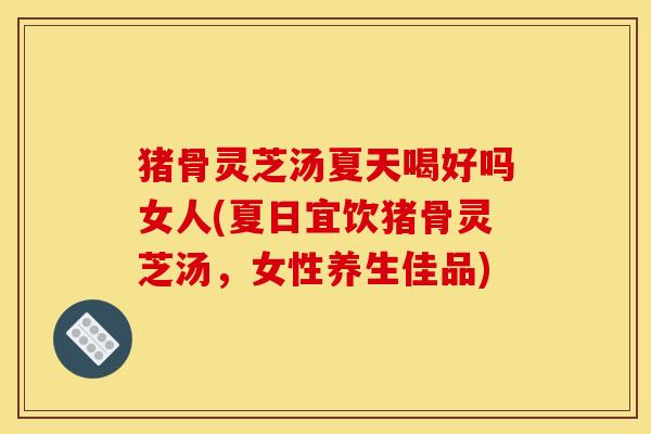 猪骨灵芝汤夏天喝好吗女人(夏日宜饮猪骨灵芝汤，女性养生佳品)
