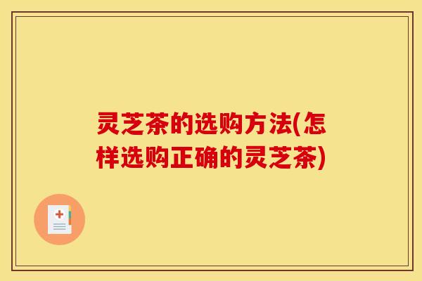 灵芝茶的选购方法(怎样选购正确的灵芝茶)