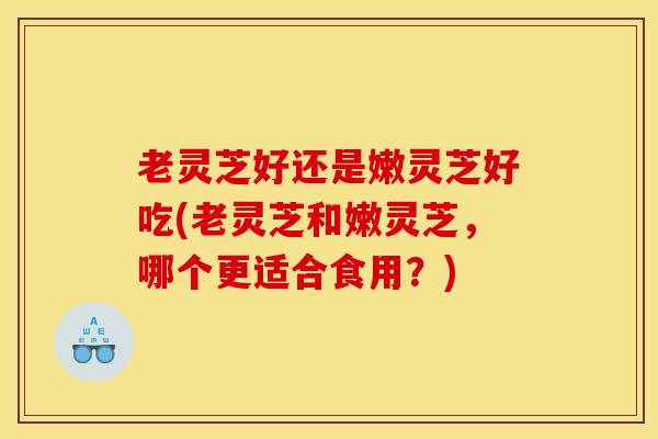 老灵芝好还是嫩灵芝好吃(老灵芝和嫩灵芝，哪个更适合食用？)