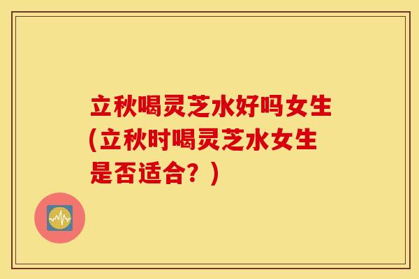 立秋喝灵芝水好吗女生(立秋时喝灵芝水女生是否适合？)