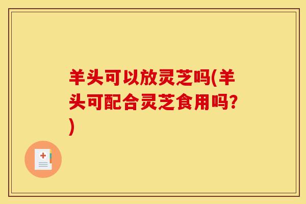 羊头可以放灵芝吗(羊头可配合灵芝食用吗？)