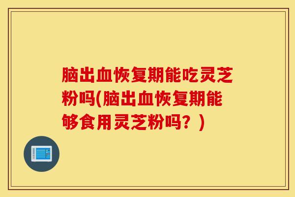 脑出血恢复期能吃灵芝粉吗(脑出血恢复期能够食用灵芝粉吗？)