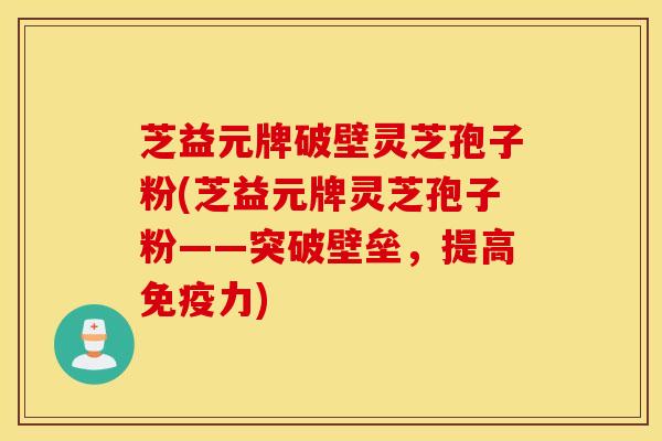芝益元牌破壁灵芝孢子粉(芝益元牌灵芝孢子粉——突破壁垒，提高免疫力)