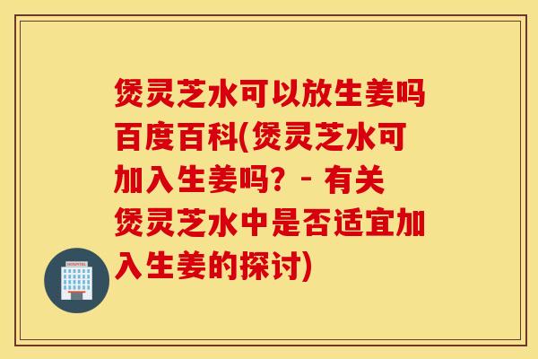煲灵芝水可以放生姜吗百度百科(煲灵芝水可加入生姜吗？- 有关煲灵芝水中是否适宜加入生姜的探讨)