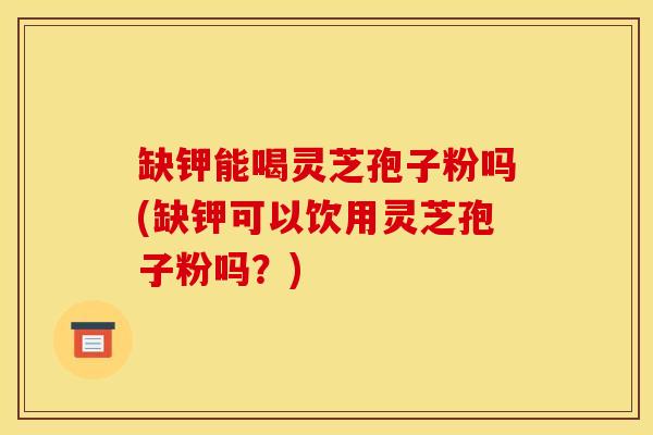 缺钾能喝灵芝孢子粉吗(缺钾可以饮用灵芝孢子粉吗？)