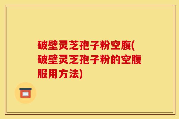 破壁灵芝孢子粉空腹(破壁灵芝孢子粉的空腹服用方法)