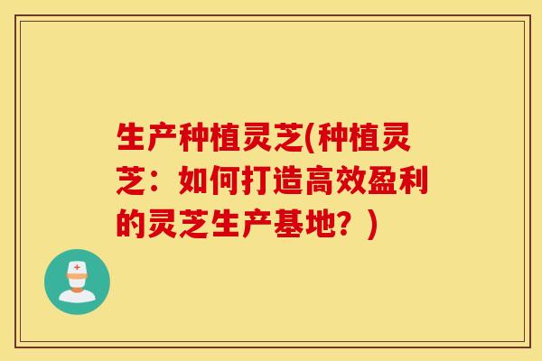 生产种植灵芝(种植灵芝：如何打造高效盈利的灵芝生产基地？)