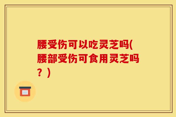 腰受伤可以吃灵芝吗(腰部受伤可食用灵芝吗？)