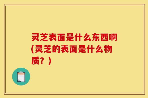 灵芝表面是什么东西啊(灵芝的表面是什么物质？)
