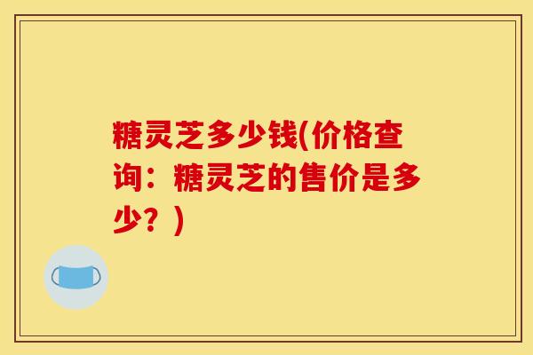 糖灵芝多少钱(价格查询：糖灵芝的售价是多少？)