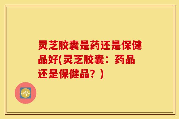 灵芝胶囊是药还是保健品好(灵芝胶囊：药品还是保健品？)