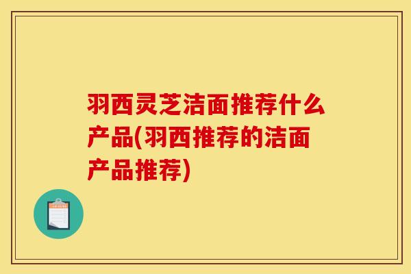 羽西灵芝洁面推荐什么产品(羽西推荐的洁面产品推荐)