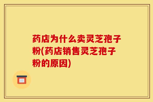 药店为什么卖灵芝孢子粉(药店销售灵芝孢子粉的原因)