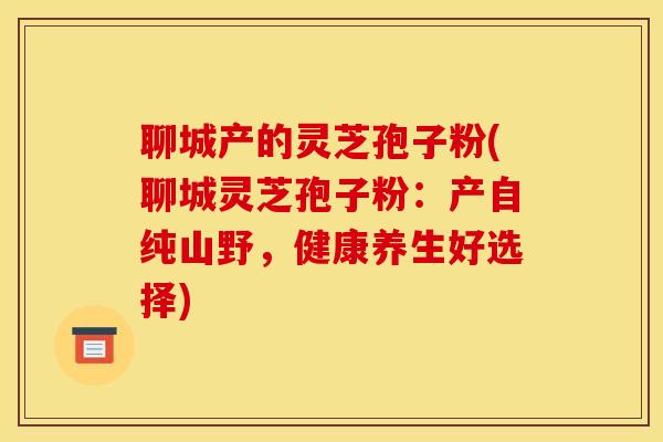 聊城产的灵芝孢子粉(聊城灵芝孢子粉：产自纯山野，健康养生好选择)
