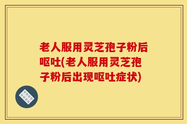 老人服用灵芝孢子粉后呕吐(老人服用灵芝孢子粉后出现呕吐症状)