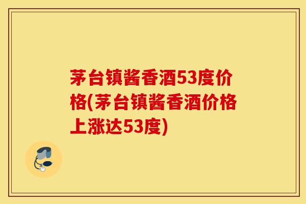 茅台镇酱香酒53度价格(茅台镇酱香酒价格上涨达53度)