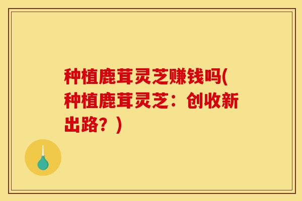 种植鹿茸灵芝赚钱吗(种植鹿茸灵芝：创收新出路？)