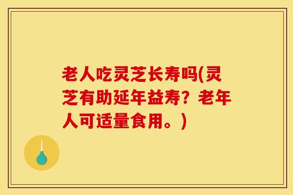 老人吃灵芝长寿吗(灵芝有助延年益寿？老年人可适量食用。)