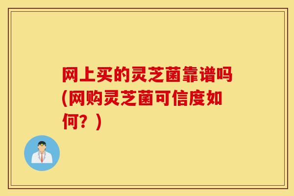 网上买的灵芝菌靠谱吗(网购灵芝菌可信度如何？)