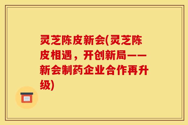 灵芝陈皮新会(灵芝陈皮相遇，开创新局——新会制药企业合作再升级)